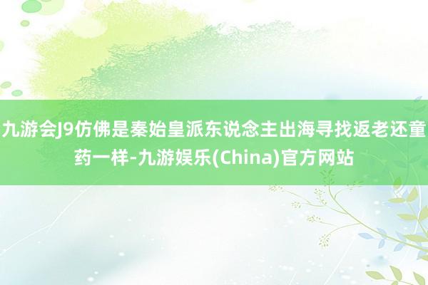 九游会J9仿佛是秦始皇派东说念主出海寻找返老还童药一样-九游娱乐(China)官方网站