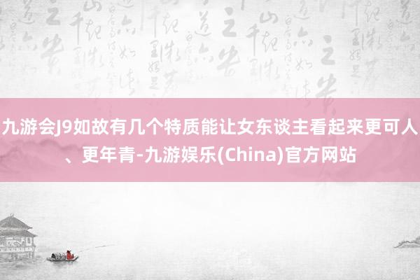 九游会J9如故有几个特质能让女东谈主看起来更可人、更年青-九游娱乐(China)官方网站