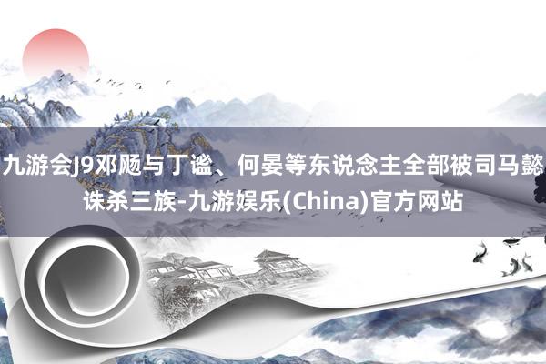 九游会J9邓飏与丁谧、何晏等东说念主全部被司马懿诛杀三族-九游娱乐(China)官方网站