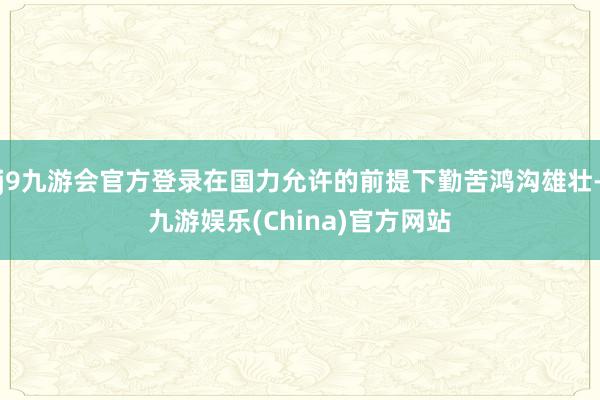 j9九游会官方登录在国力允许的前提下勤苦鸿沟雄壮-九游娱乐(China)官方网站