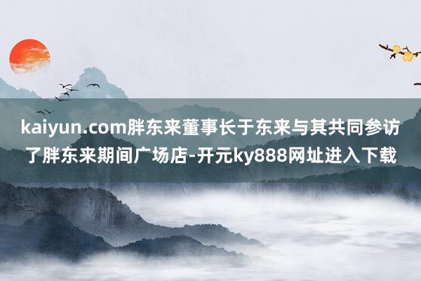 kaiyun.com胖东来董事长于东来与其共同参访了胖东来期间广场店-开元ky888网址进入下载