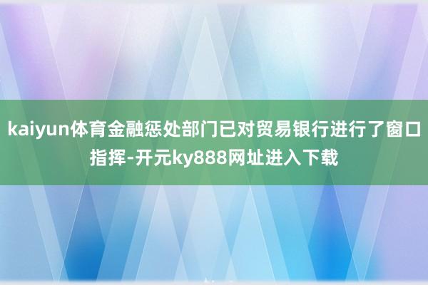 kaiyun体育金融惩处部门已对贸易银行进行了窗口指挥-开元ky888网址进入下载