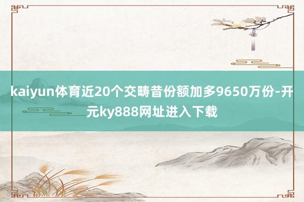 kaiyun体育近20个交畴昔份额加多9650万份-开元ky888网址进入下载