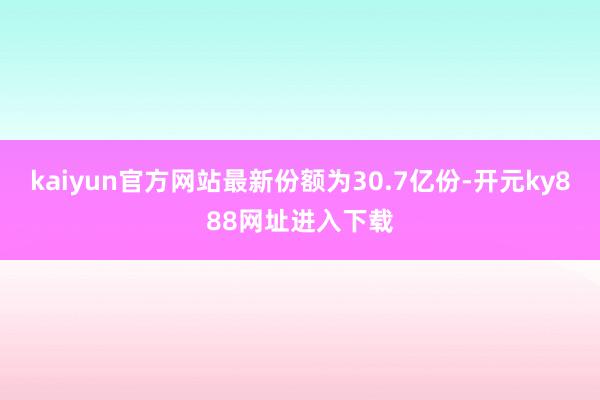 kaiyun官方网站最新份额为30.7亿份-开元ky888网址进入下载