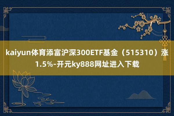 kaiyun体育添富沪深300ETF基金（515310）涨1.5%-开元ky888网址进入下载