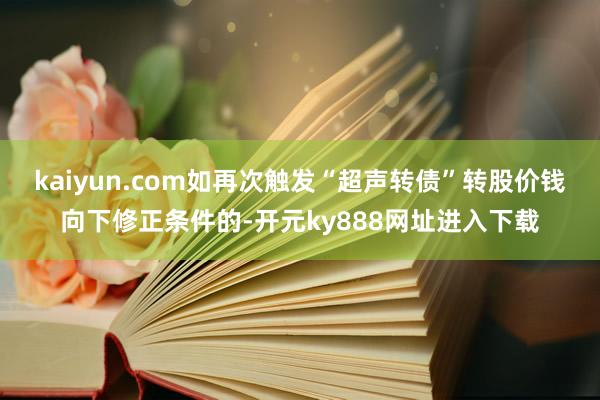 kaiyun.com如再次触发“超声转债”转股价钱向下修正条件的-开元ky888网址进入下载