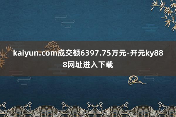 kaiyun.com成交额6397.75万元-开元ky888网址进入下载