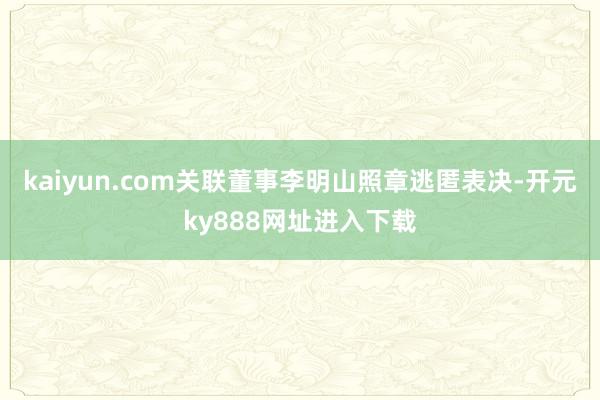 kaiyun.com关联董事李明山照章逃匿表决-开元ky888网址进入下载