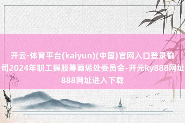 开云·体育平台(kaiyun)(中国)官网入口登录愉快迷惑公司2024年职工握股筹画惩处委员会-开元ky888网址进入下载