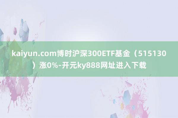 kaiyun.com博时沪深300ETF基金（515130）涨0%-开元ky888网址进入下载