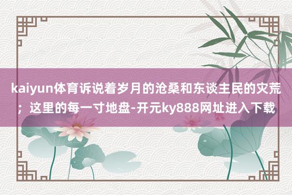 kaiyun体育诉说着岁月的沧桑和东谈主民的灾荒；这里的每一寸地盘-开元ky888网址进入下载