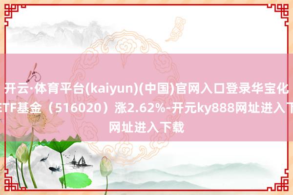 开云·体育平台(kaiyun)(中国)官网入口登录华宝化工ETF基金（516020）涨2.62%-开元ky888网址进入下载