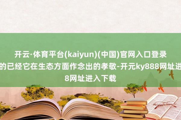 开云·体育平台(kaiyun)(中国)官网入口登录最紧迫的已经它在生态方面作念出的孝敬-开元ky888网址进入下载