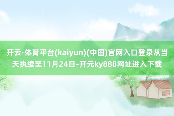 开云·体育平台(kaiyun)(中国)官网入口登录从当天执续至11月24日-开元ky888网址进入下载