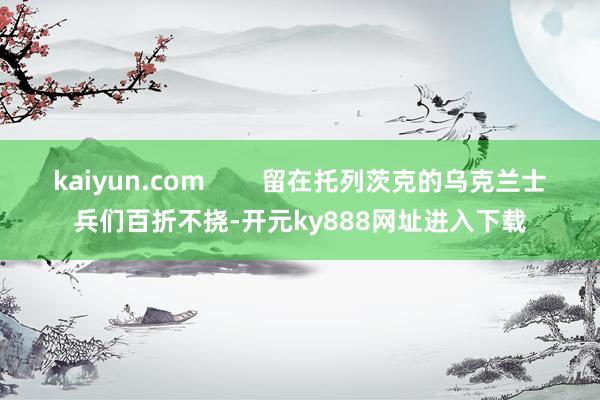 kaiyun.com        留在托列茨克的乌克兰士兵们百折不挠-开元ky888网址进入下载