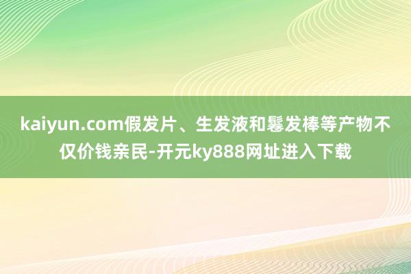 kaiyun.com假发片、生发液和鬈发棒等产物不仅价钱亲民-开元ky888网址进入下载