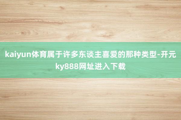 kaiyun体育属于许多东谈主喜爱的那种类型-开元ky888网址进入下载