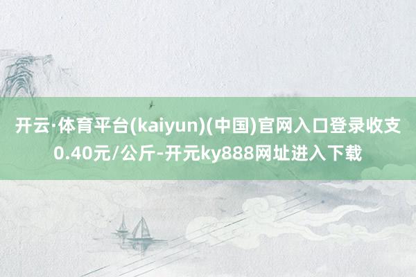 开云·体育平台(kaiyun)(中国)官网入口登录收支0.40元/公斤-开元ky888网址进入下载