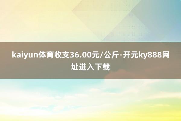 kaiyun体育收支36.00元/公斤-开元ky888网址进入下载