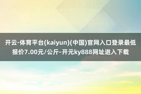 开云·体育平台(kaiyun)(中国)官网入口登录最低报价7.00元/公斤-开元ky888网址进入下载