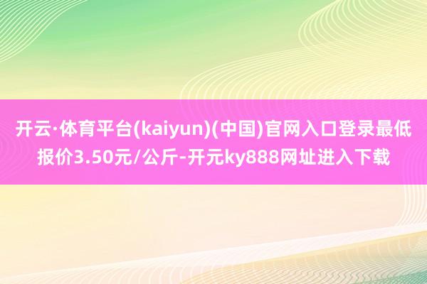 开云·体育平台(kaiyun)(中国)官网入口登录最低报价3.50元/公斤-开元ky888网址进入下载