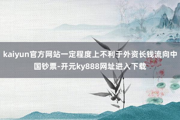 kaiyun官方网站一定程度上不利于外资长钱流向中国钞票-开元ky888网址进入下载