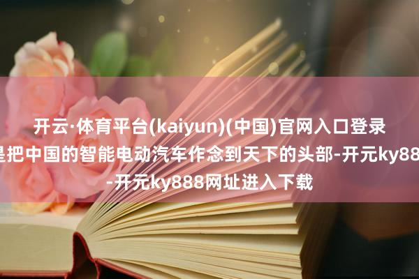 开云·体育平台(kaiyun)(中国)官网入口登录共同的愿望即是把中国的智能电动汽车作念到天下的头部-开元ky888网址进入下载