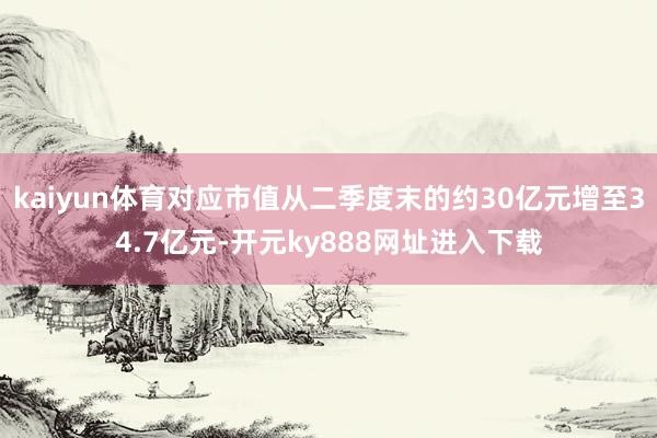 kaiyun体育对应市值从二季度末的约30亿元增至34.7亿元-开元ky888网址进入下载