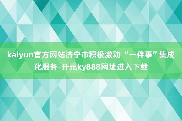 kaiyun官方网站济宁市积极激动 “一件事”集成化服务-开元ky888网址进入下载