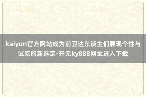 kaiyun官方网站成为前卫达东谈主们展现个性与试吃的新选定-开元ky888网址进入下载