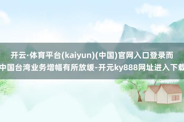 开云·体育平台(kaiyun)(中国)官网入口登录而中国台湾业务增幅有所放缓-开元ky888网址进入下载