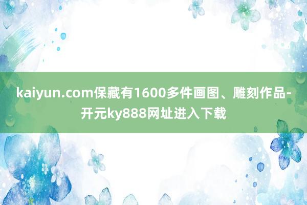 kaiyun.com保藏有1600多件画图、雕刻作品-开元ky888网址进入下载