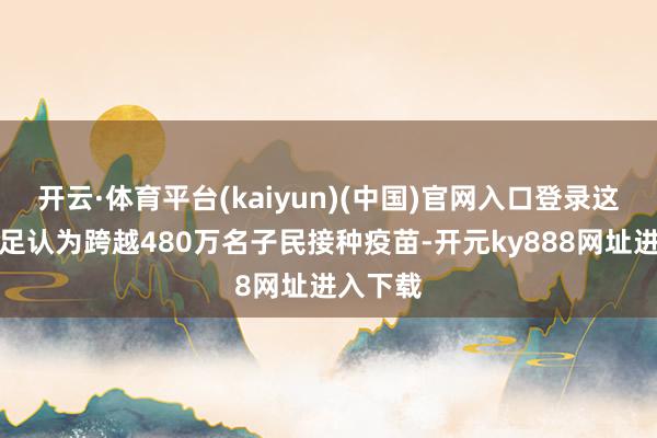 开云·体育平台(kaiyun)(中国)官网入口登录这一数目足认为跨越480万名子民接种疫苗-开元ky888网址进入下载