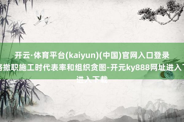 开云·体育平台(kaiyun)(中国)官网入口登录严格撤职施工时代表率和组织贪图-开元ky888网址进入下载