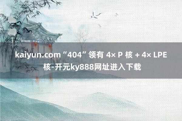 kaiyun.com“404”领有 4× P 核 + 4× LPE 核-开元ky888网址进入下载