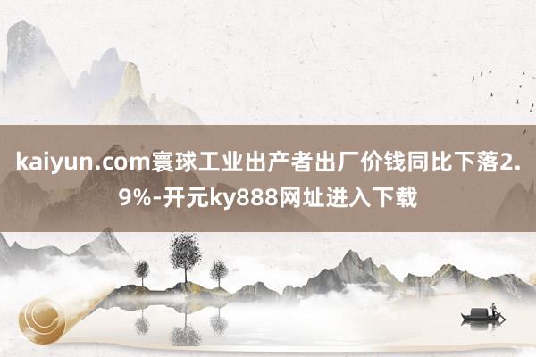 kaiyun.com寰球工业出产者出厂价钱同比下落2.9%-开元ky888网址进入下载