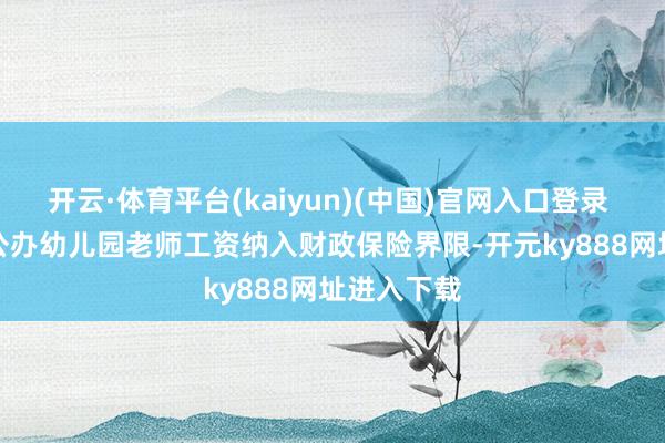 开云·体育平台(kaiyun)(中国)官网入口登录 　　④要求将公办幼儿园老师工资纳入财政保险界限-开元ky888网址进入下载