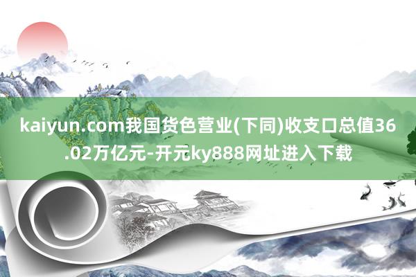 kaiyun.com我国货色营业(下同)收支口总值36.02万亿元-开元ky888网址进入下载