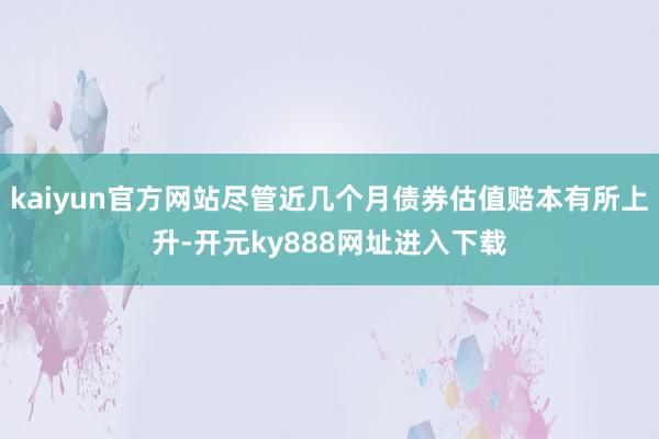 kaiyun官方网站尽管近几个月债券估值赔本有所上升-开元ky888网址进入下载