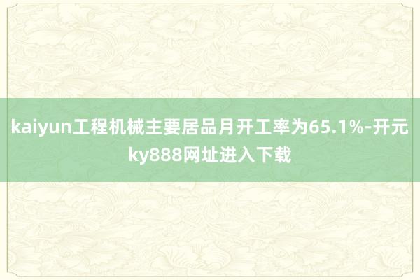 kaiyun工程机械主要居品月开工率为65.1%-开元ky888网址进入下载