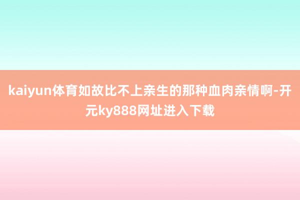 kaiyun体育如故比不上亲生的那种血肉亲情啊-开元ky888网址进入下载