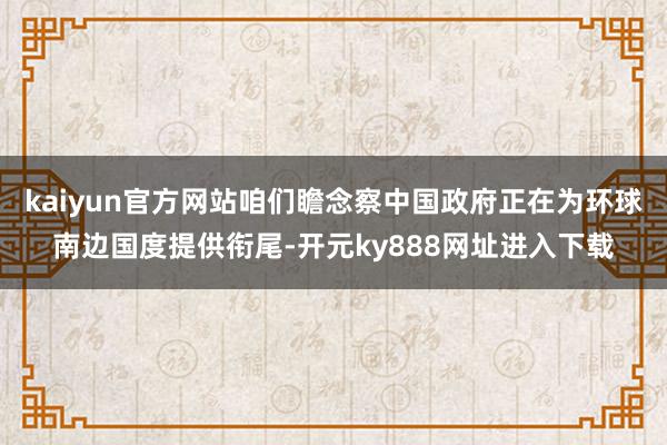 kaiyun官方网站咱们瞻念察中国政府正在为环球南边国度提供衔尾-开元ky888网址进入下载