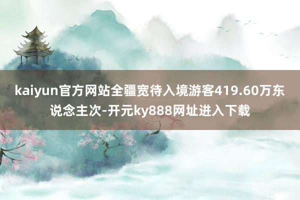 kaiyun官方网站全疆宽待入境游客419.60万东说念主次-开元ky888网址进入下载