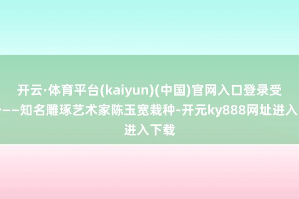 开云·体育平台(kaiyun)(中国)官网入口登录受外公——知名雕琢艺术家陈玉宽栽种-开元ky888网址进入下载