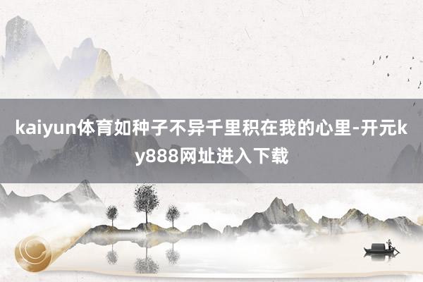 kaiyun体育如种子不异千里积在我的心里-开元ky888网址进入下载