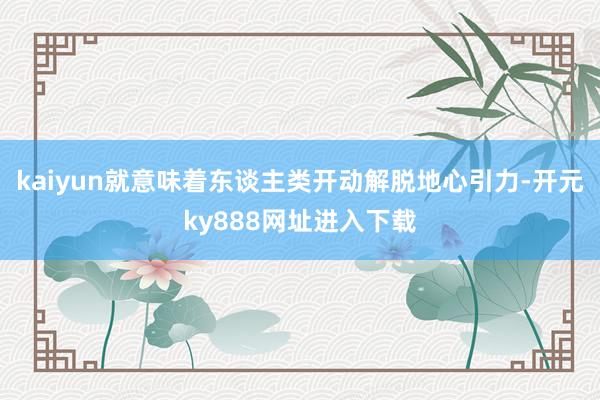 kaiyun就意味着东谈主类开动解脱地心引力-开元ky888网址进入下载