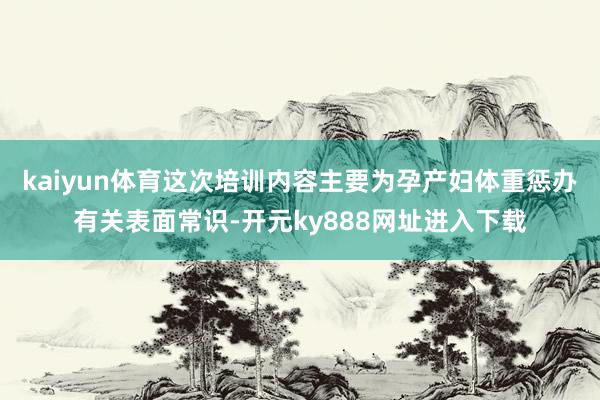 kaiyun体育这次培训内容主要为孕产妇体重惩办有关表面常识-开元ky888网址进入下载