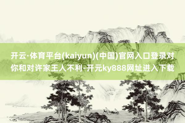 开云·体育平台(kaiyun)(中国)官网入口登录对你和对许家王人不利-开元ky888网址进入下载