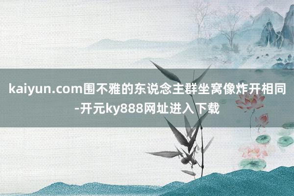 kaiyun.com围不雅的东说念主群坐窝像炸开相同-开元ky888网址进入下载