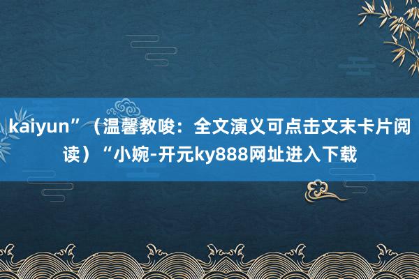 kaiyun”（温馨教唆：全文演义可点击文末卡片阅读）“小婉-开元ky888网址进入下载